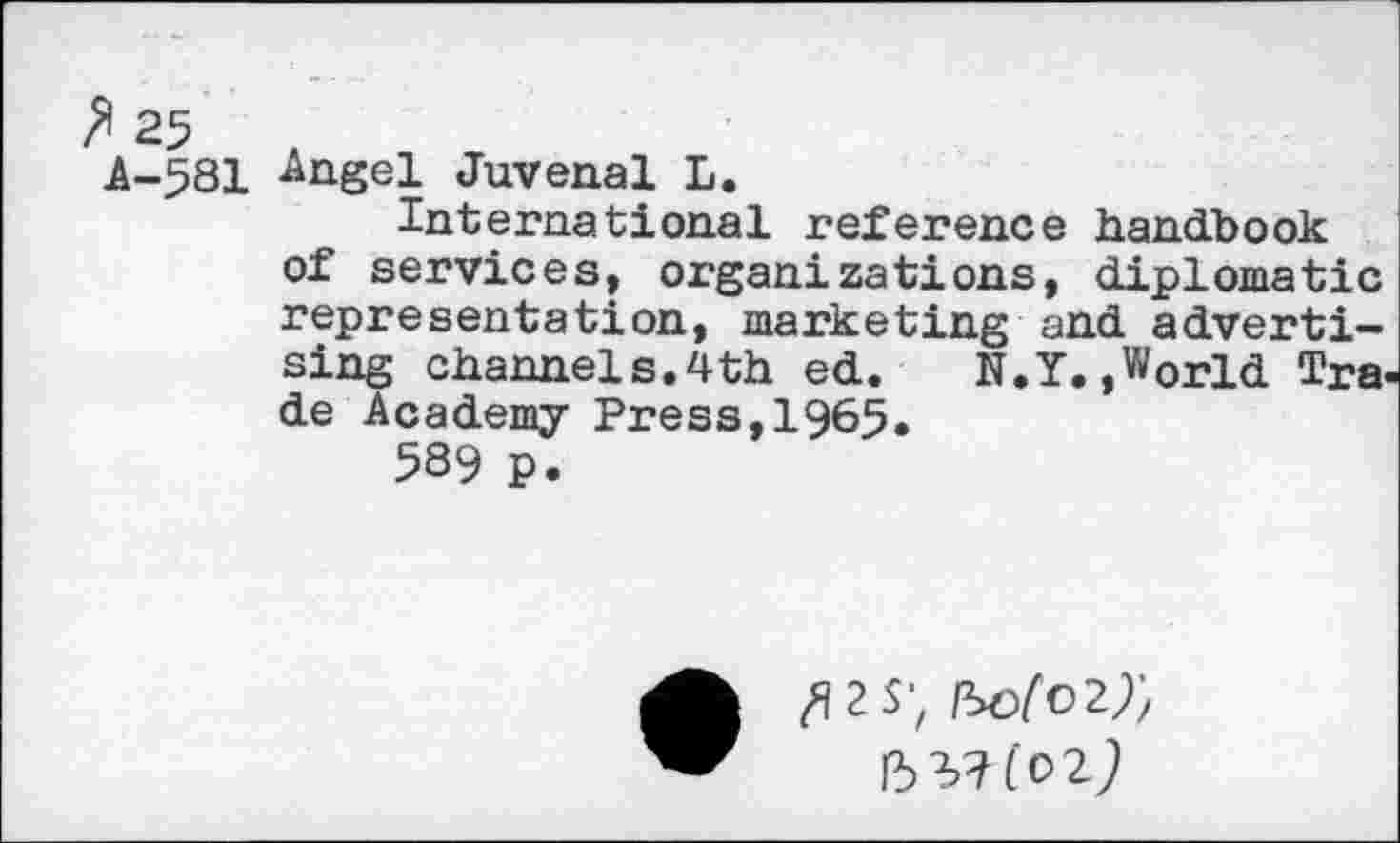 ﻿A-581 -Angel Juvenal L.
International reference handbook of services, organizations, diplomatic representation, marketing and advertising channels.4th ed. N.Y. »World Trade Academy Press,1965.
589 p.
fl 2 S', (5^(02)